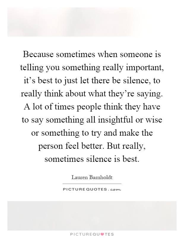 Because sometimes when someone is telling you something really important, it's best to just let there be silence, to really think about what they're saying. A lot of times people think they have to say something all insightful or wise or something to try and make the person feel better. But really, sometimes silence is best Picture Quote #1