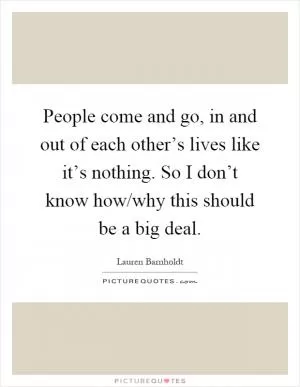People come and go, in and out of each other’s lives like it’s nothing. So I don’t know how/why this should be a big deal Picture Quote #1