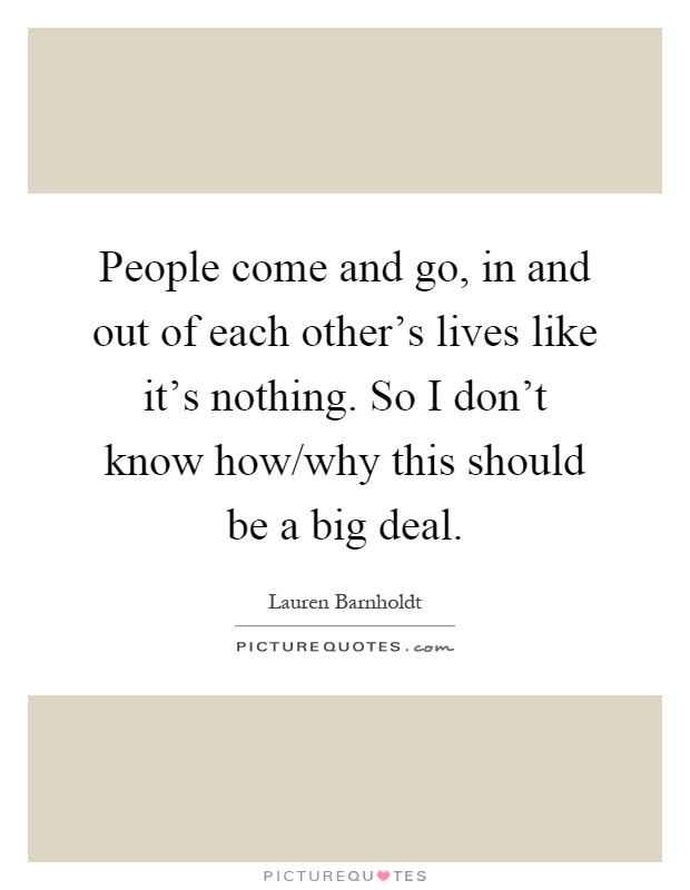 People come and go, in and out of each other's lives like it's nothing. So I don't know how/why this should be a big deal Picture Quote #1