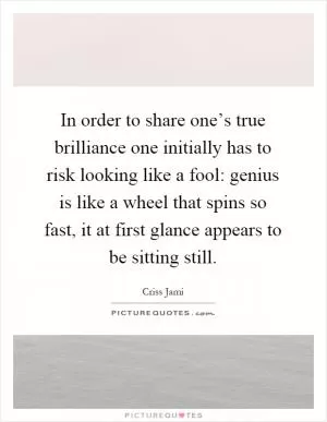 In order to share one’s true brilliance one initially has to risk looking like a fool: genius is like a wheel that spins so fast, it at first glance appears to be sitting still Picture Quote #1