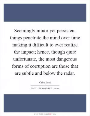 Seemingly minor yet persistent things penetrate the mind over time making it difficult to ever realize the impact; hence, though quite unfortunate, the most dangerous forms of corruption are those that are subtle and below the radar Picture Quote #1