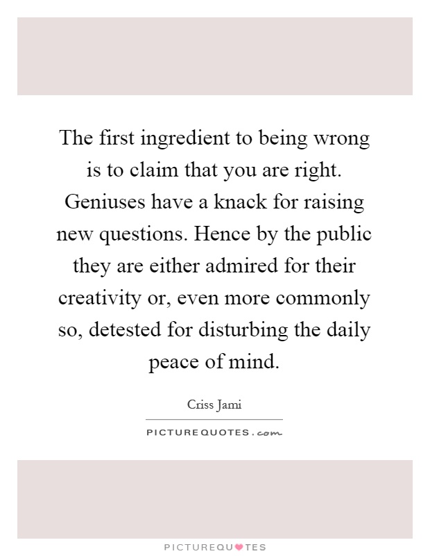 The first ingredient to being wrong is to claim that you are right. Geniuses have a knack for raising new questions. Hence by the public they are either admired for their creativity or, even more commonly so, detested for disturbing the daily peace of mind Picture Quote #1