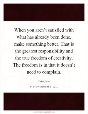 When you aren’t satisfied with what has already been done, make something better. That is the greatest responsibility and the true freedom of creativity. The freedom is in that it doesn’t need to complain Picture Quote #1