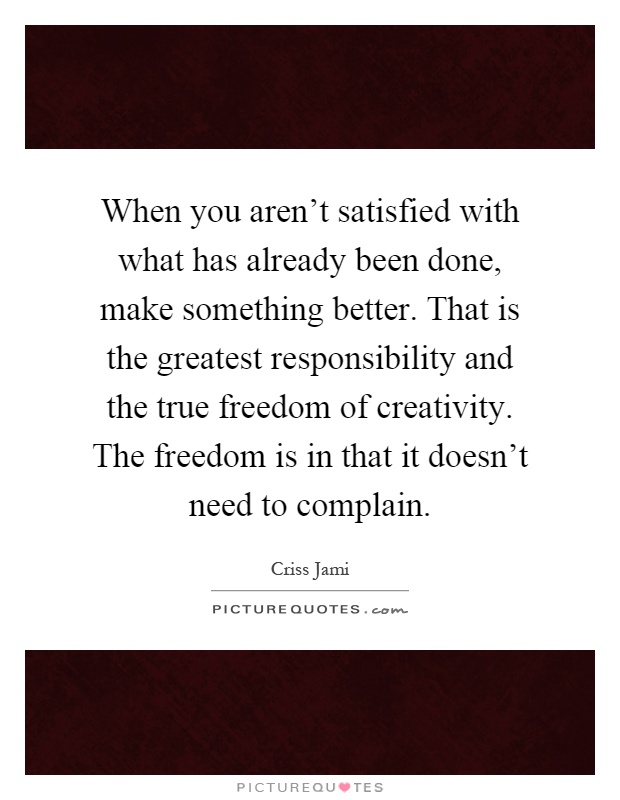 When you aren't satisfied with what has already been done, make something better. That is the greatest responsibility and the true freedom of creativity. The freedom is in that it doesn't need to complain Picture Quote #1