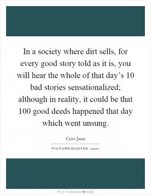 In a society where dirt sells, for every good story told as it is, you will hear the whole of that day’s 10 bad stories sensationalized; although in reality, it could be that 100 good deeds happened that day which went unsung Picture Quote #1