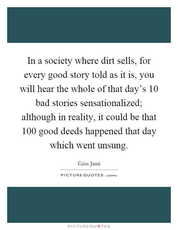 In a society where dirt sells, for every good story told as it is, you will hear the whole of that day's 10 bad stories sensationalized; although in reality, it could be that 100 good deeds happened that day which went unsung Picture Quote #1