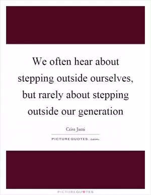 We often hear about stepping outside ourselves, but rarely about stepping outside our generation Picture Quote #1
