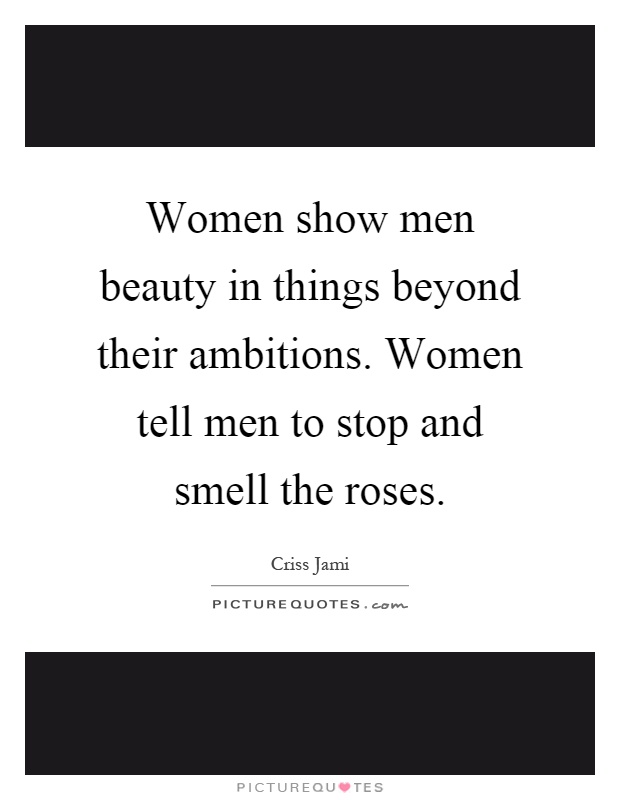 Women show men beauty in things beyond their ambitions. Women tell men to stop and smell the roses Picture Quote #1