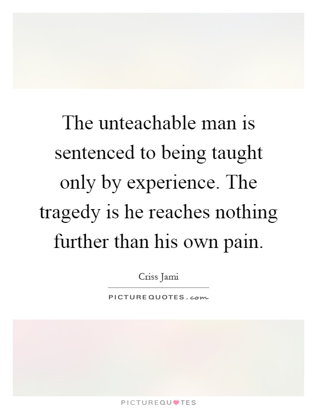 The unteachable man is sentenced to being taught only by experience. The tragedy is he reaches nothing further than his own pain Picture Quote #1