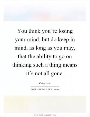 You think you’re losing your mind, but do keep in mind, as long as you may, that the ability to go on thinking such a thing means it’s not all gone Picture Quote #1