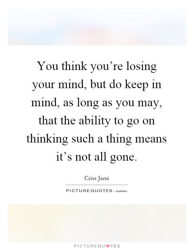 You think you're losing your mind, but do keep in mind, as long as you may, that the ability to go on thinking such a thing means it's not all gone Picture Quote #1