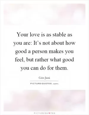 Your love is as stable as you are: It’s not about how good a person makes you feel, but rather what good you can do for them Picture Quote #1