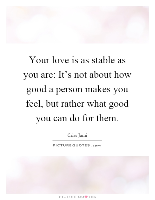 Your love is as stable as you are: It's not about how good a person makes you feel, but rather what good you can do for them Picture Quote #1