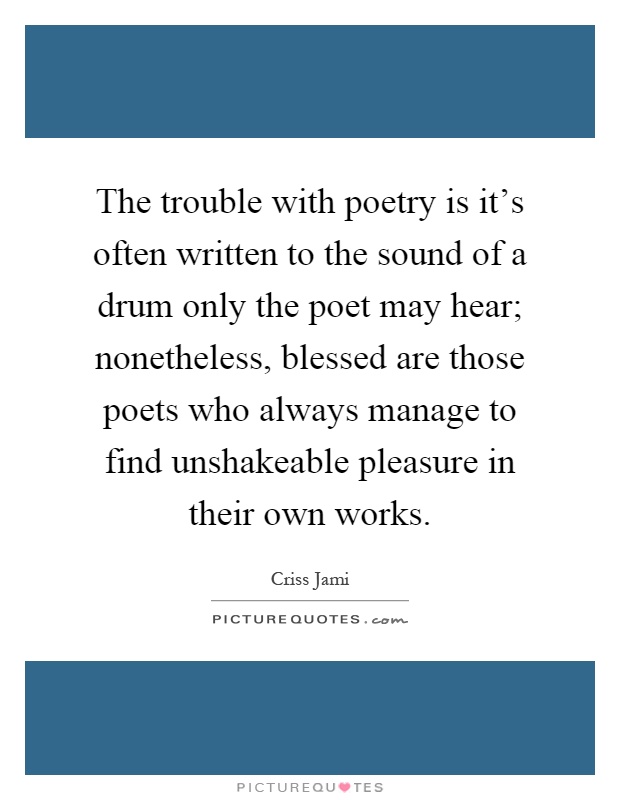 The trouble with poetry is it's often written to the sound of a drum only the poet may hear; nonetheless, blessed are those poets who always manage to find unshakeable pleasure in their own works Picture Quote #1