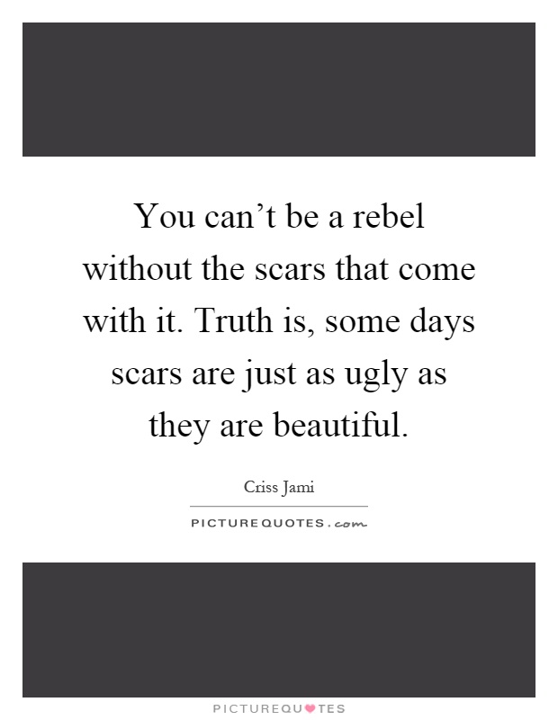 You can't be a rebel without the scars that come with it. Truth is, some days scars are just as ugly as they are beautiful Picture Quote #1