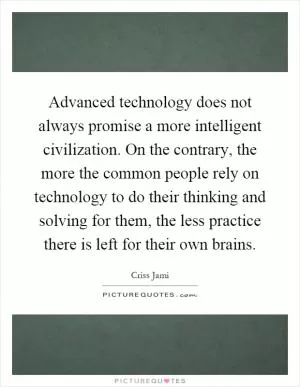 Advanced technology does not always promise a more intelligent civilization. On the contrary, the more the common people rely on technology to do their thinking and solving for them, the less practice there is left for their own brains Picture Quote #1