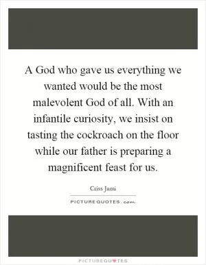 A God who gave us everything we wanted would be the most malevolent God of all. With an infantile curiosity, we insist on tasting the cockroach on the floor while our father is preparing a magnificent feast for us Picture Quote #1