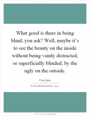 What good is there in being blind, you ask? Well, maybe it’s to see the beauty on the inside without being vainly distracted, or superficially blinded, by the ugly on the outside Picture Quote #1