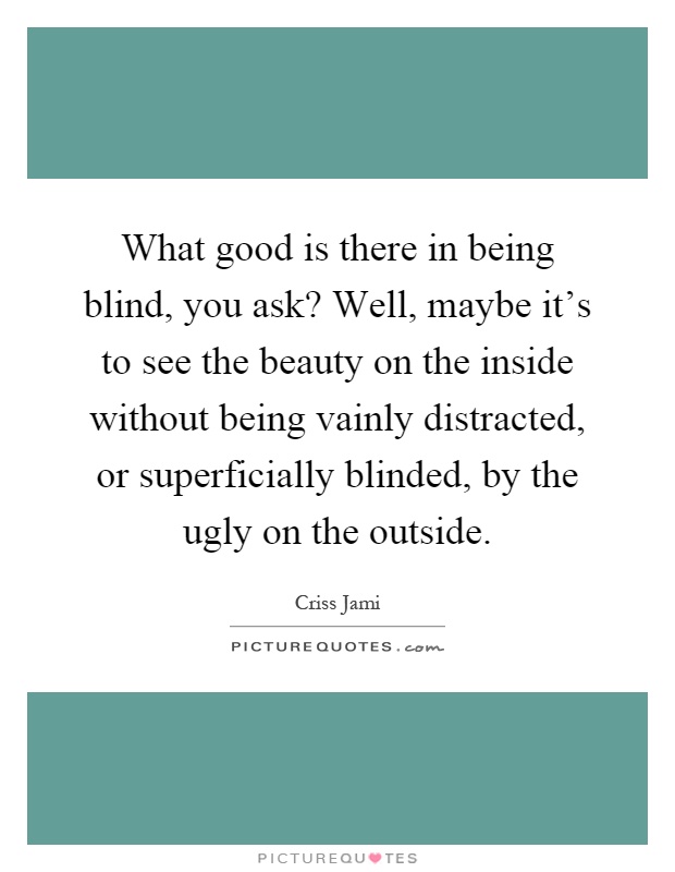 What good is there in being blind, you ask? Well, maybe it's to see the beauty on the inside without being vainly distracted, or superficially blinded, by the ugly on the outside Picture Quote #1