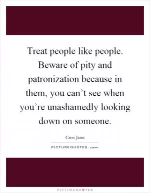 Treat people like people. Beware of pity and patronization because in them, you can’t see when you’re unashamedly looking down on someone Picture Quote #1