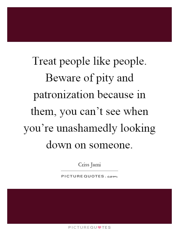 Treat people like people. Beware of pity and patronization because in them, you can't see when you're unashamedly looking down on someone Picture Quote #1