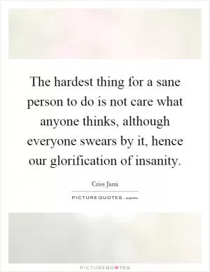 The hardest thing for a sane person to do is not care what anyone thinks, although everyone swears by it, hence our glorification of insanity Picture Quote #1