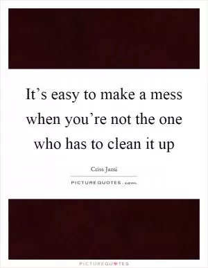 It’s easy to make a mess when you’re not the one who has to clean it up Picture Quote #1