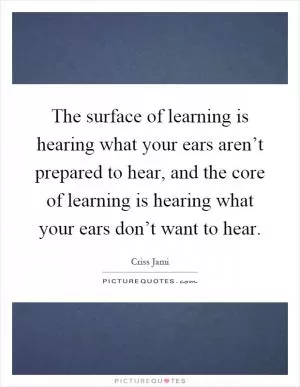 The surface of learning is hearing what your ears aren’t prepared to hear, and the core of learning is hearing what your ears don’t want to hear Picture Quote #1