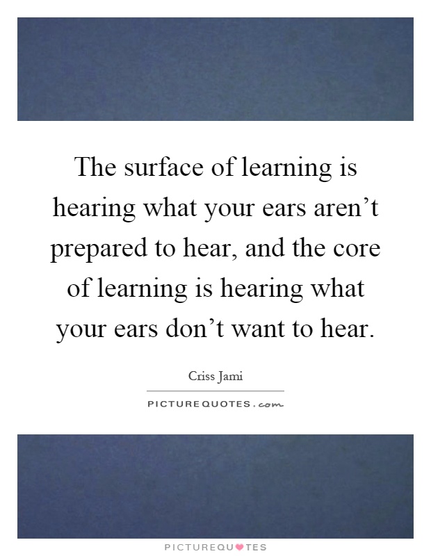 The surface of learning is hearing what your ears aren't prepared to hear, and the core of learning is hearing what your ears don't want to hear Picture Quote #1