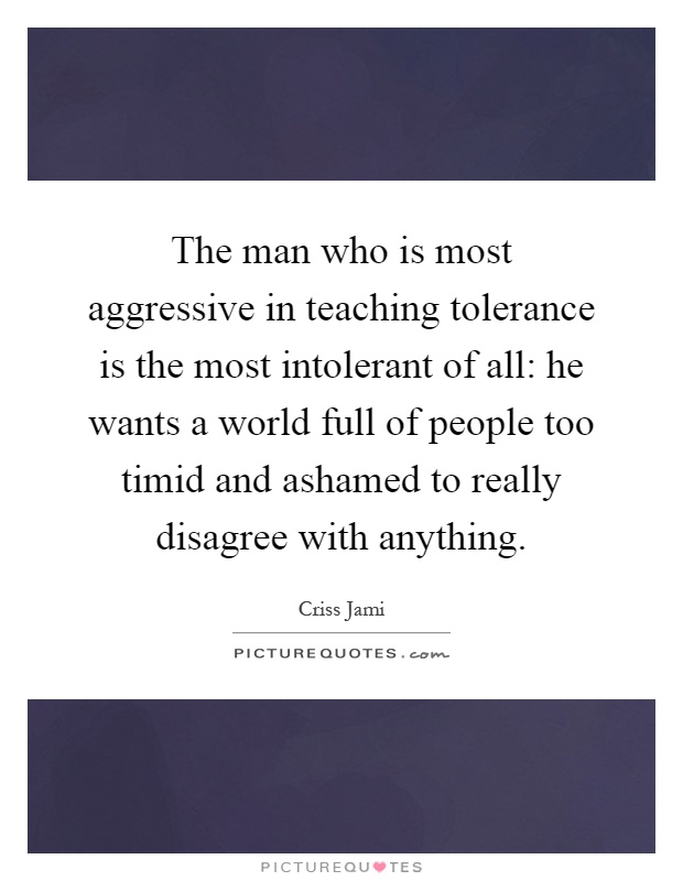 The man who is most aggressive in teaching tolerance is the most intolerant of all: he wants a world full of people too timid and ashamed to really disagree with anything Picture Quote #1