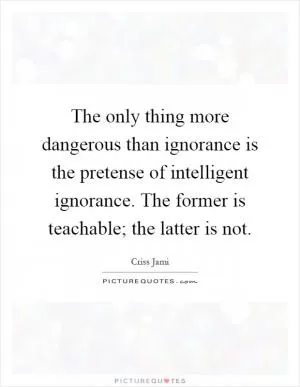 The only thing more dangerous than ignorance is the pretense of intelligent ignorance. The former is teachable; the latter is not Picture Quote #1