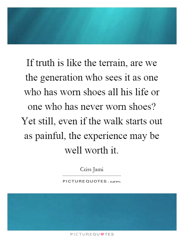 If truth is like the terrain, are we the generation who sees it as one who has worn shoes all his life or one who has never worn shoes? Yet still, even if the walk starts out as painful, the experience may be well worth it Picture Quote #1