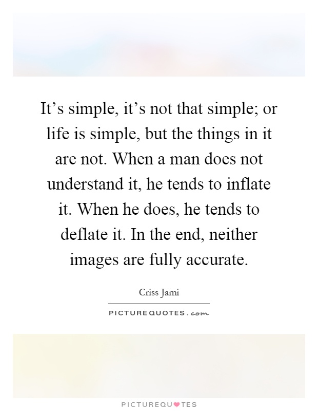 It's simple, it's not that simple; or life is simple, but the things in it are not. When a man does not understand it, he tends to inflate it. When he does, he tends to deflate it. In the end, neither images are fully accurate Picture Quote #1