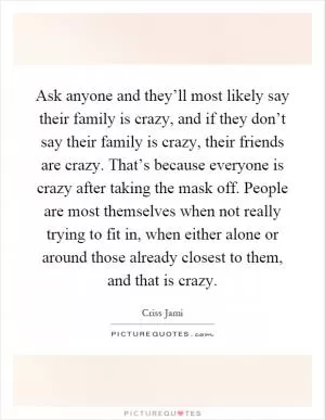 Ask anyone and they’ll most likely say their family is crazy, and if they don’t say their family is crazy, their friends are crazy. That’s because everyone is crazy after taking the mask off. People are most themselves when not really trying to fit in, when either alone or around those already closest to them, and that is crazy Picture Quote #1