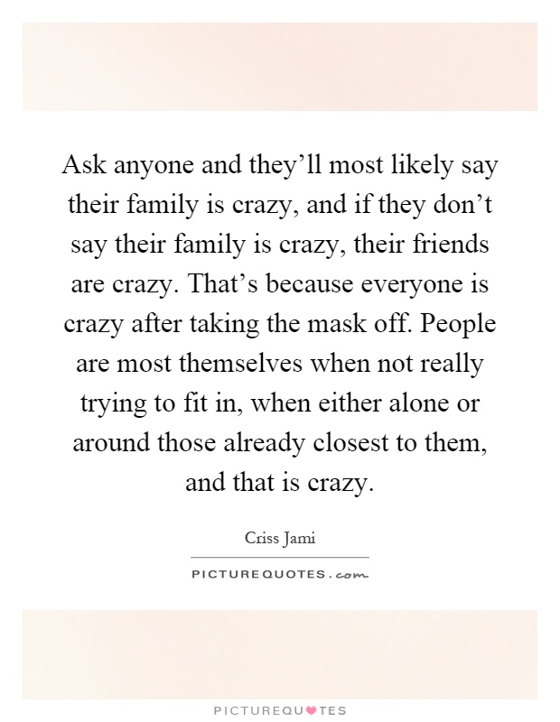 Ask anyone and they'll most likely say their family is crazy, and if they don't say their family is crazy, their friends are crazy. That's because everyone is crazy after taking the mask off. People are most themselves when not really trying to fit in, when either alone or around those already closest to them, and that is crazy Picture Quote #1