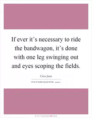 If ever it’s necessary to ride the bandwagon, it’s done with one leg swinging out and eyes scoping the fields Picture Quote #1