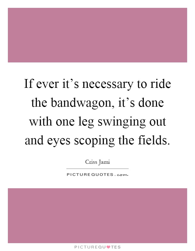 If ever it's necessary to ride the bandwagon, it's done with one leg swinging out and eyes scoping the fields Picture Quote #1