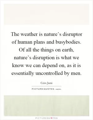 The weather is nature’s disruptor of human plans and busybodies. Of all the things on earth, nature’s disruption is what we know we can depend on, as it is essentially uncontrolled by men Picture Quote #1