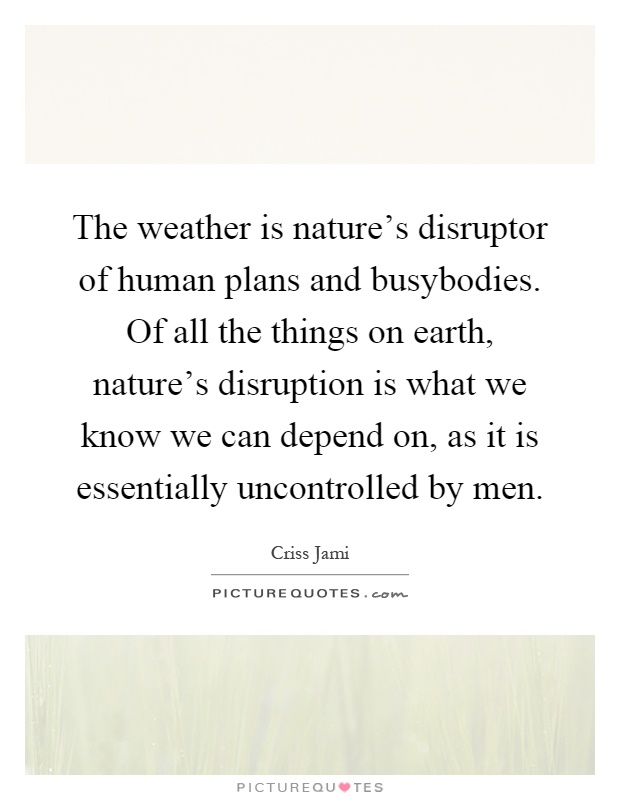 The weather is nature's disruptor of human plans and busybodies. Of all the things on earth, nature's disruption is what we know we can depend on, as it is essentially uncontrolled by men Picture Quote #1