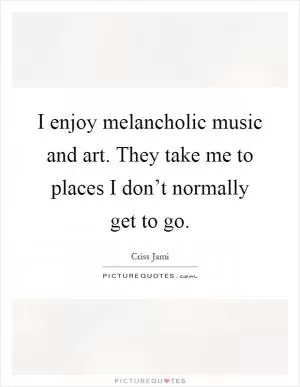 I enjoy melancholic music and art. They take me to places I don’t normally get to go Picture Quote #1