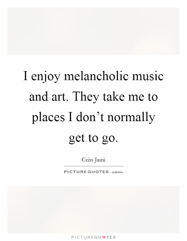 I enjoy melancholic music and art. They take me to places I don't normally get to go Picture Quote #1