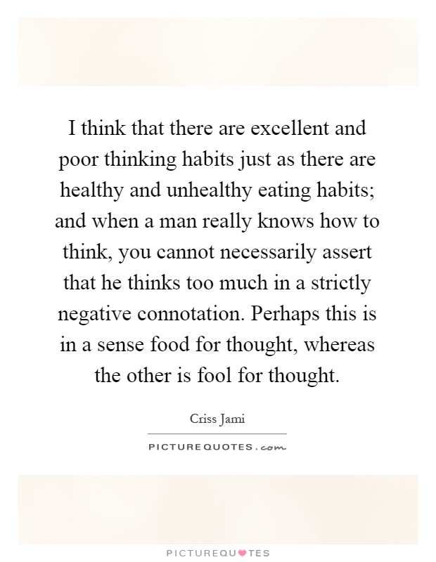 I think that there are excellent and poor thinking habits just as there are healthy and unhealthy eating habits; and when a man really knows how to think, you cannot necessarily assert that he thinks too much in a strictly negative connotation. Perhaps this is in a sense food for thought, whereas the other is fool for thought Picture Quote #1
