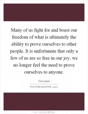 Many of us fight for and boast our freedom of what is ultimately the ability to prove ourselves to other people. It is unfortunate that only a few of us are so free in our joy, we no longer feel the need to prove ourselves to anyone Picture Quote #1