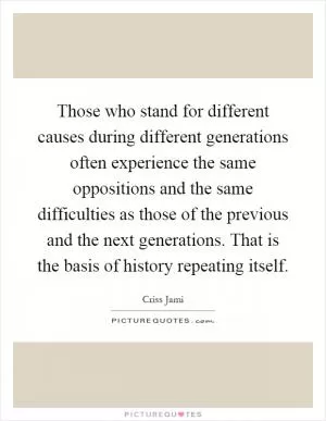 Those who stand for different causes during different generations often experience the same oppositions and the same difficulties as those of the previous and the next generations. That is the basis of history repeating itself Picture Quote #1