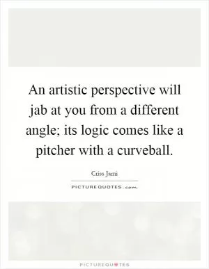 An artistic perspective will jab at you from a different angle; its logic comes like a pitcher with a curveball Picture Quote #1