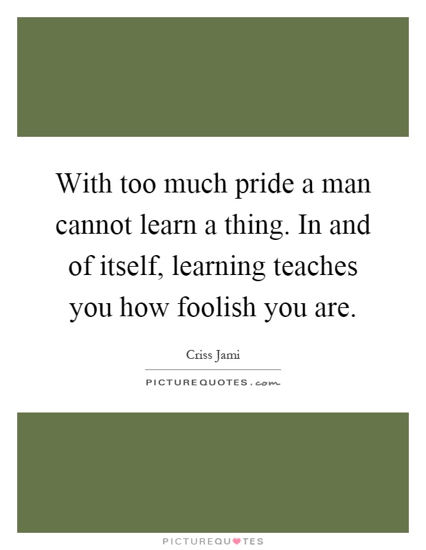 With too much pride a man cannot learn a thing. In and of itself, learning teaches you how foolish you are Picture Quote #1
