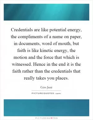 Credentials are like potential energy, the compliments of a name on paper, in documents, word of mouth, but faith is like kinetic energy, the motion and the force that which is witnessed. Hence in the end it is the faith rather than the credentials that really takes you places Picture Quote #1