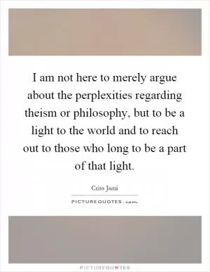 I am not here to merely argue about the perplexities regarding theism or philosophy, but to be a light to the world and to reach out to those who long to be a part of that light Picture Quote #1