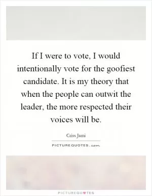 If I were to vote, I would intentionally vote for the goofiest candidate. It is my theory that when the people can outwit the leader, the more respected their voices will be Picture Quote #1