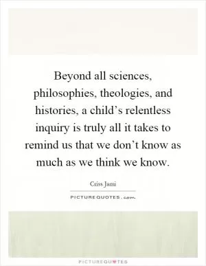 Beyond all sciences, philosophies, theologies, and histories, a child’s relentless inquiry is truly all it takes to remind us that we don’t know as much as we think we know Picture Quote #1